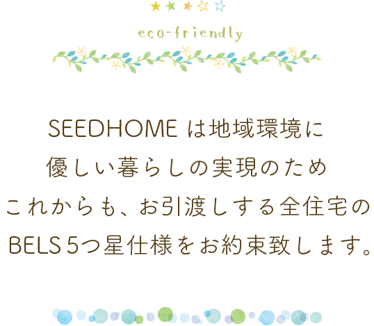 SEEDHOMEは地域環境に優しい暮らしの実現のため
これからも、お引渡しする全住宅のBELS5つ星仕様をお約束致します。