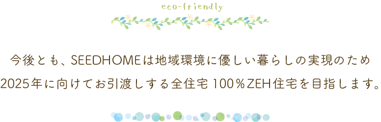 今後とも、SEEDHOMEは地域環境に優しい暮らしの実現のため
2025年に向けてお引渡しする全住宅100%ZEH住宅を目指します。