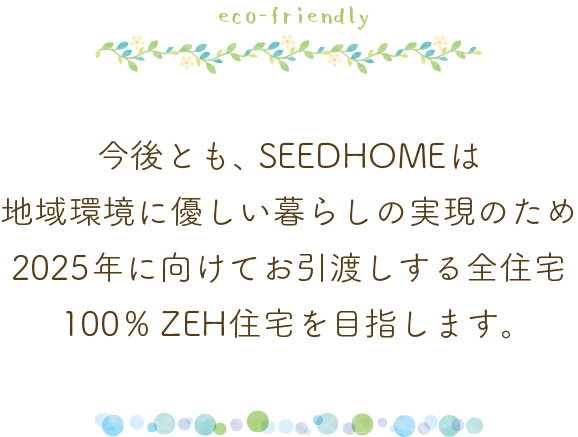 今後とも、SEEDHOMEは地域環境に優しい暮らしの実現のため
2025年に向けてお引渡しする全住宅100%ZEH住宅を目指します。